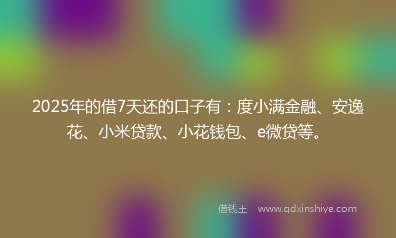 2025年的借7天还的口子有：度小满金融、安逸花、小米贷款、小花钱包、e微贷等。