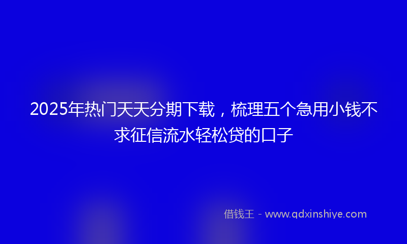 2025年热门天天分期下载，梳理五个急用小钱不求征信流水轻松贷的口子