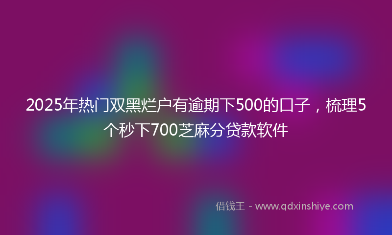 2025年热门双黑烂户有逾期下500的口子，梳理5个秒下700芝麻分贷款软件