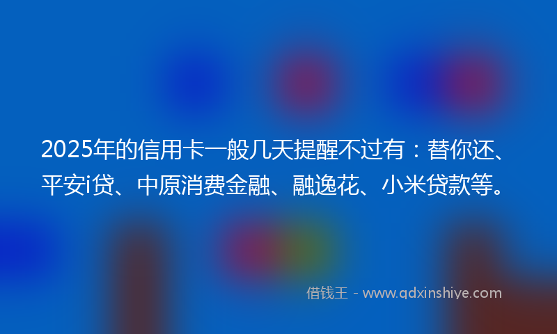 2025年的信用卡一般几天提醒不过有：替你还、平安i贷、中原消费金融、融逸花、小米贷款等。
