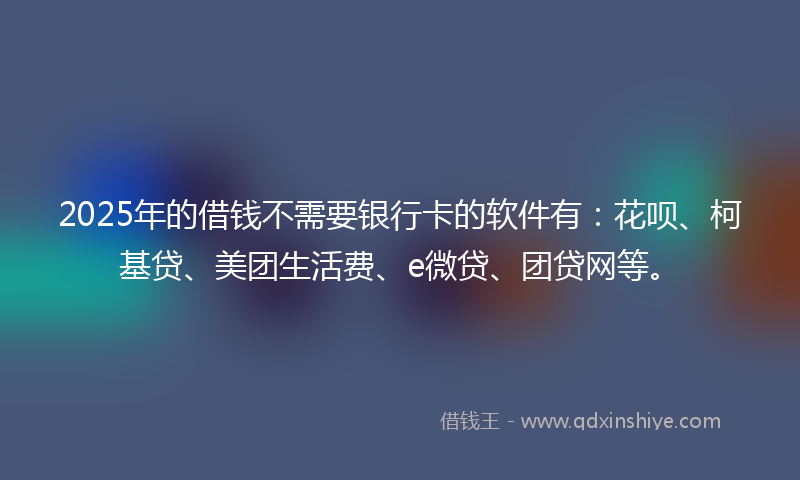 2025年的借钱不需要银行卡的软件有：花呗、柯基贷、美团生活费、e微贷、团贷网等。