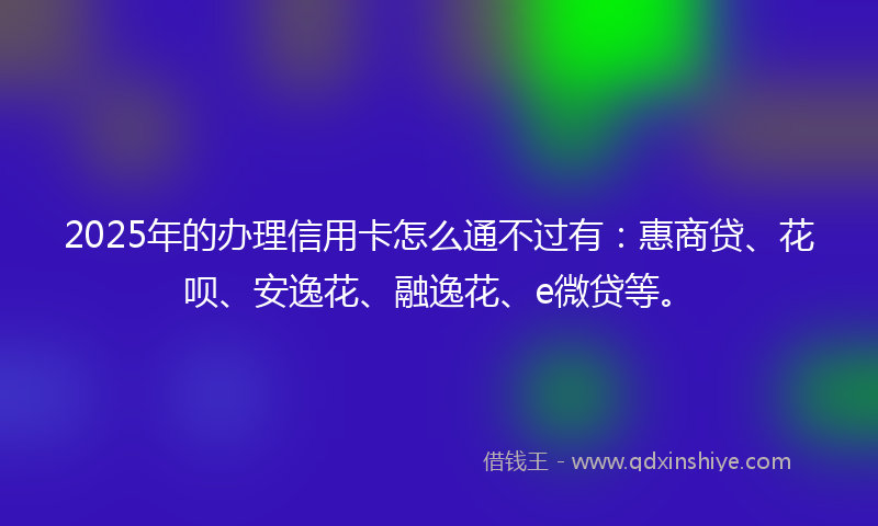 2025年的办理信用卡怎么通不过有：惠商贷、花呗、安逸花、融逸花、e微贷等。