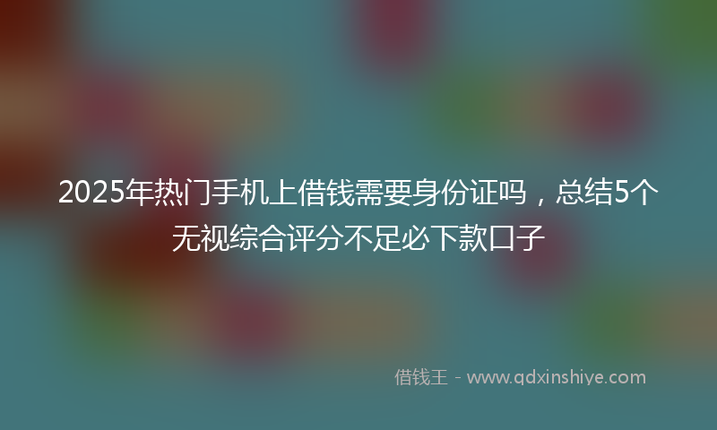 2025年热门手机上借钱需要身份证吗，总结5个无视综合评分不足必下款口子