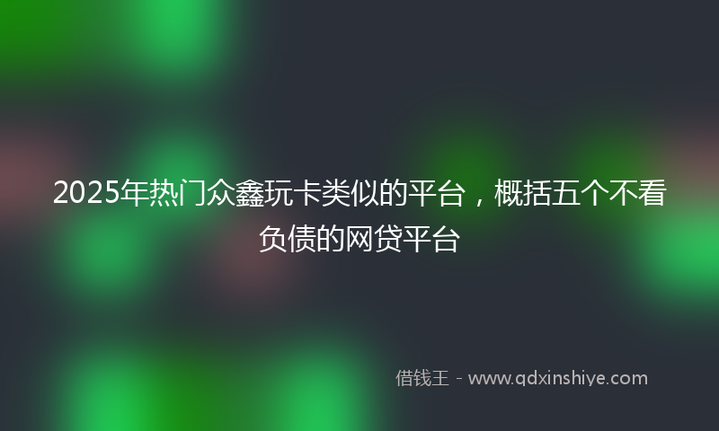 2025年热门众鑫玩卡类似的平台，概括五个不看负债的网贷平台