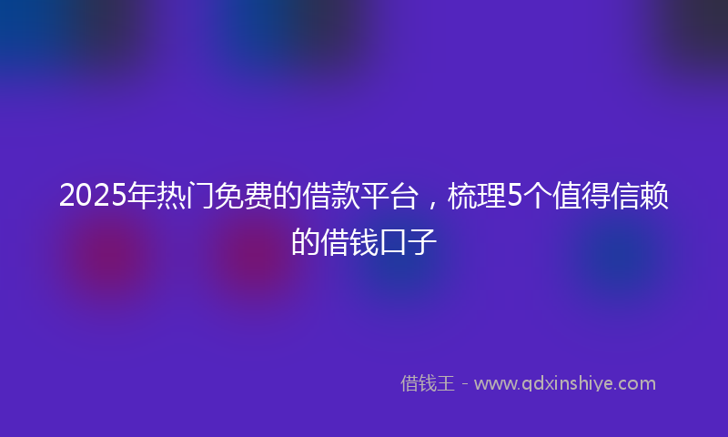 2025年热门免费的借款平台，梳理5个值得信赖的借钱口子