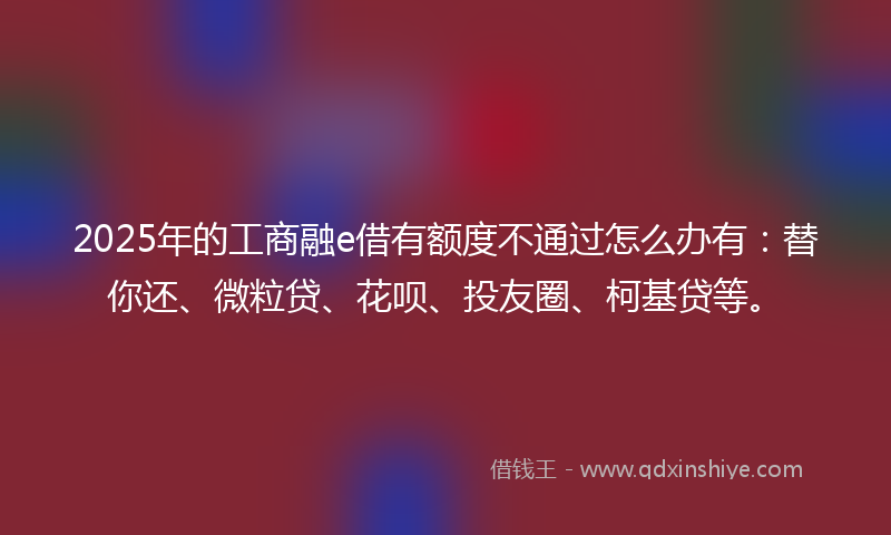 2025年的工商融e借有额度不通过怎么办有：替你还、微粒贷、花呗、投友圈、柯基贷等。