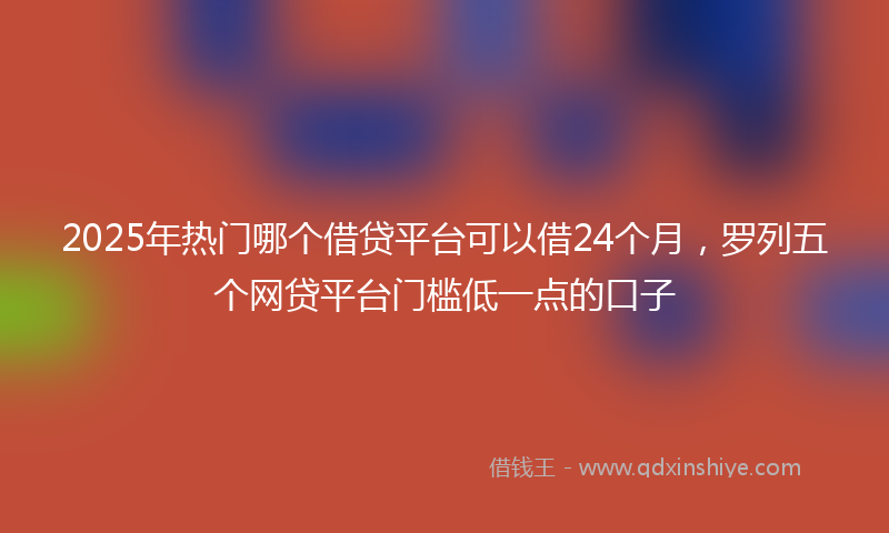 2025年热门哪个借贷平台可以借24个月，罗列五个网贷平台门槛低一点的口子