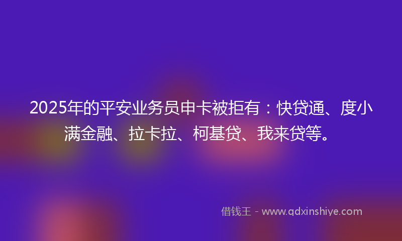 2025年的平安业务员申卡被拒有：快贷通、度小满金融、拉卡拉、柯基贷、我来贷等。