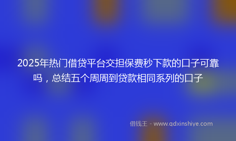 2025年热门借贷平台交担保费秒下款的口子可靠吗，总结五个周周到贷款相同系列的口子