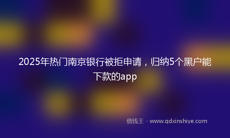 2025年热门南京银行被拒申请，归纳5个黑户能下款的app
