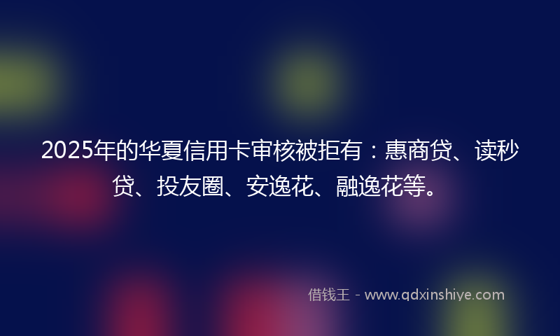 2025年的华夏信用卡审核被拒有：惠商贷、读秒贷、投友圈、安逸花、融逸花等。