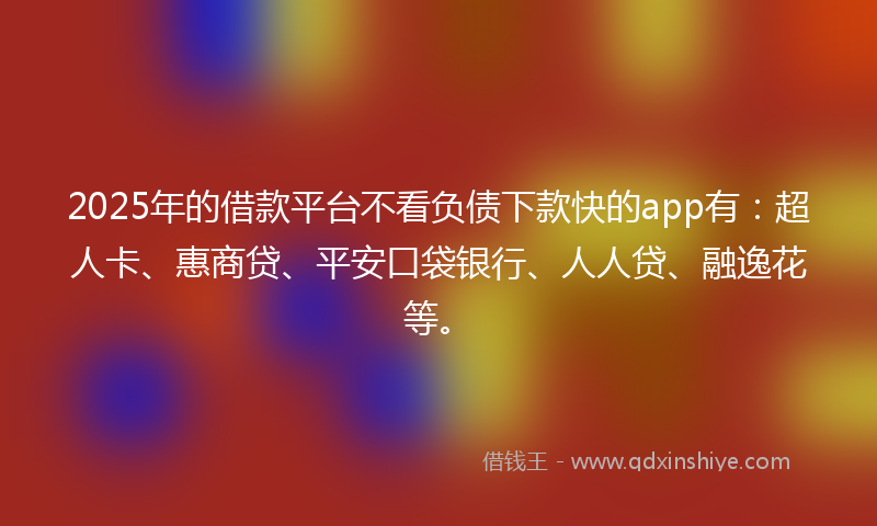 2025年的借款平台不看负债下款快的app有：超人卡、惠商贷、平安口袋银行、人人贷、融逸花等。