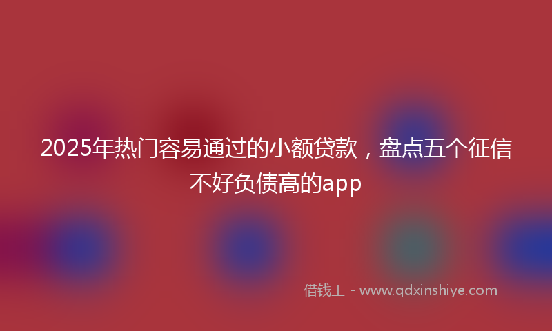 2025年热门容易通过的小额贷款，盘点五个征信不好负债高的app