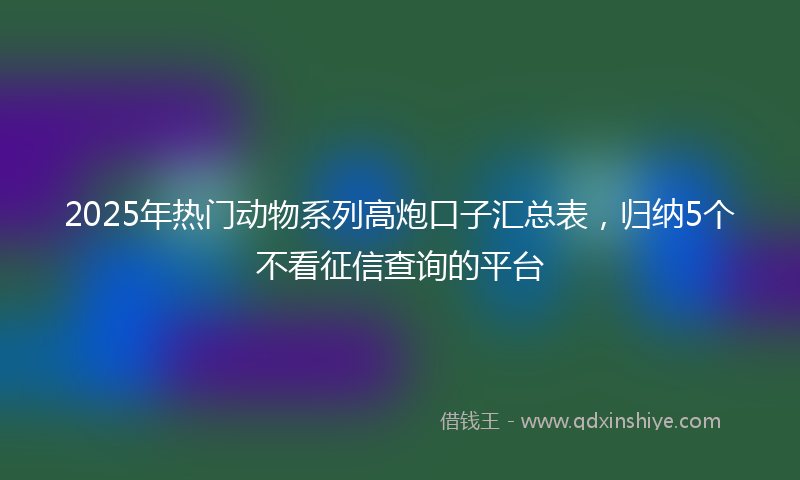 2025年热门动物系列高炮口子汇总表，归纳5个不看征信查询的平台
