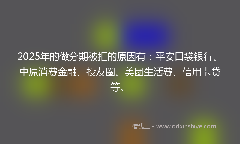 2025年的做分期被拒的原因有：平安口袋银行、中原消费金融、投友圈、美团生活费、信用卡贷等。