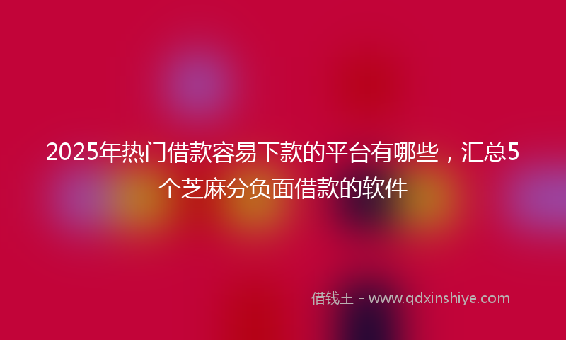 2025年热门借款容易下款的平台有哪些，汇总5个芝麻分负面借款的软件