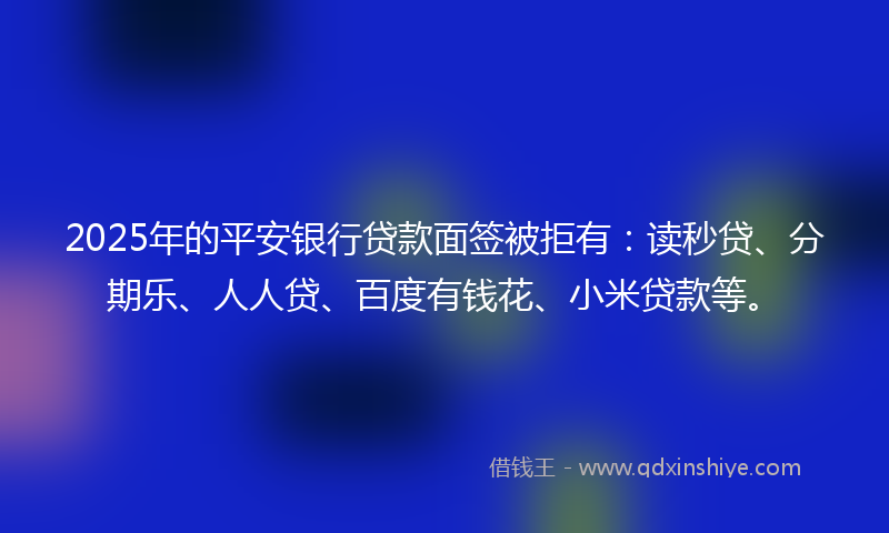 2025年的平安银行贷款面签被拒有：读秒贷、分期乐、人人贷、百度有钱花、小米贷款等。