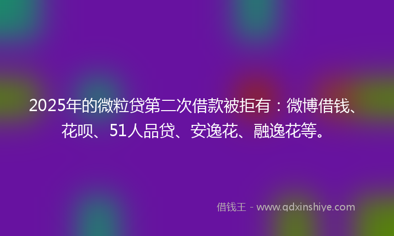 2025年的微粒贷第二次借款被拒有：微博借钱、花呗、51人品贷、安逸花、融逸花等。