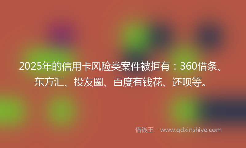 2025年的信用卡风险类案件被拒有：360借条、东方汇、投友圈、百度有钱花、还呗等。