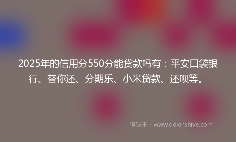 2025年的信用分550分能贷款吗有：平安口袋银行、替你还、分期乐、小米贷款、还呗等。