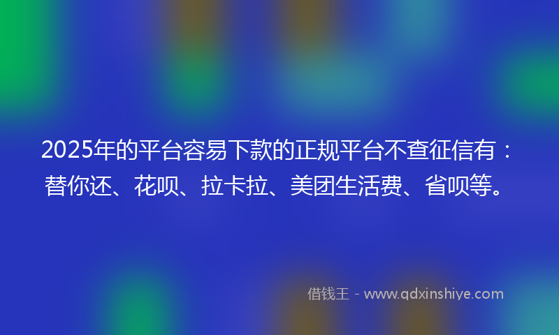 2025年的平台容易下款的正规平台不查征信有：替你还、花呗、拉卡拉、美团生活费、省呗等。