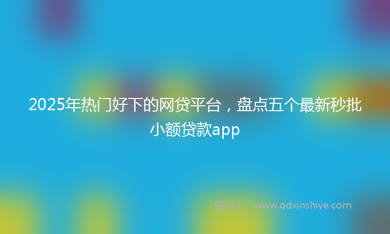2025年热门好下的网贷平台，盘点五个最新秒批小额贷款app