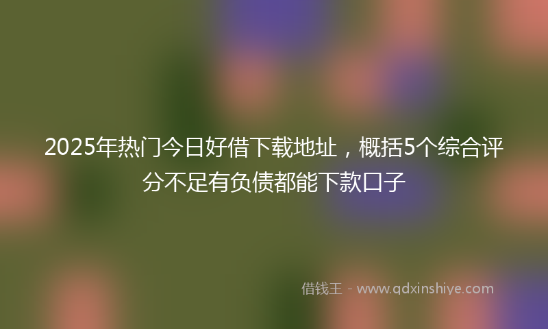 2025年热门今日好借下载地址，概括5个综合评分不足有负债都能下款口子