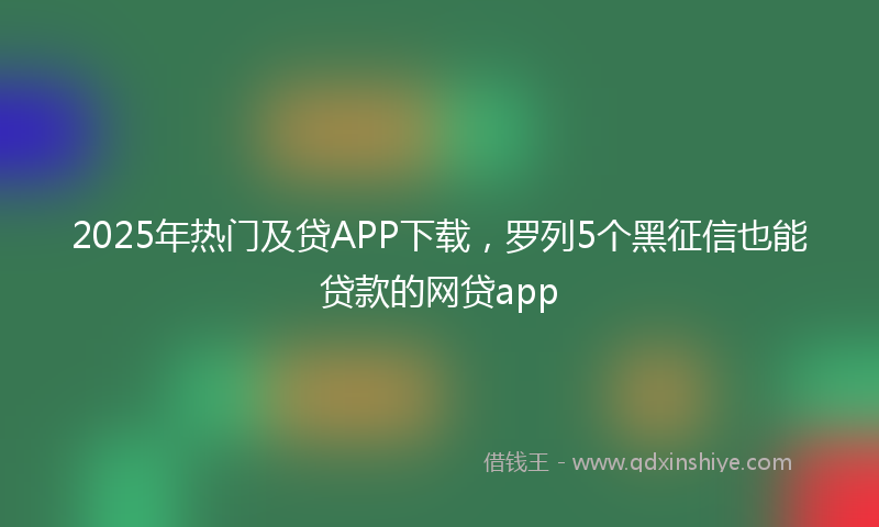 2025年热门及贷APP下载，罗列5个黑征信也能贷款的网贷app