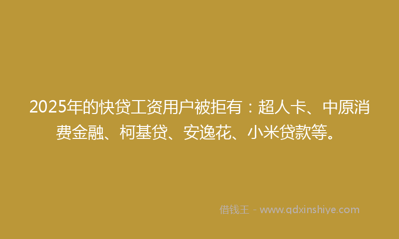 2025年的快贷工资用户被拒有：超人卡、中原消费金融、柯基贷、安逸花、小米贷款等。