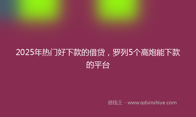 2025年热门好下款的借贷，罗列5个高炮能下款的平台