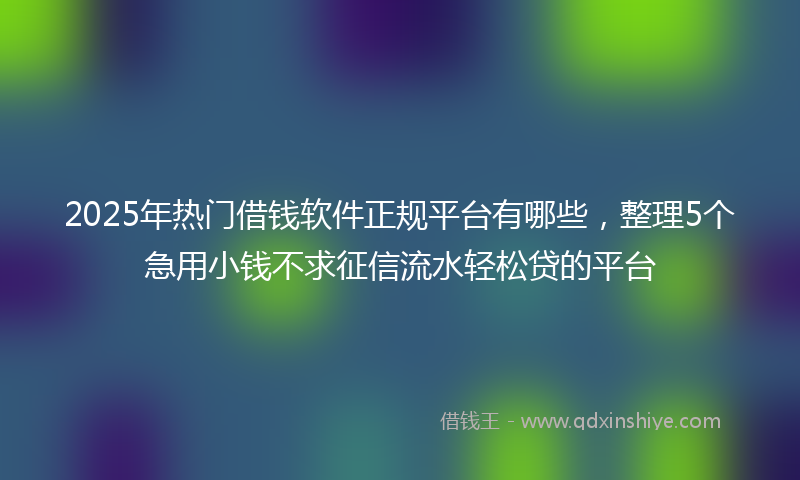 2025年热门借钱软件正规平台有哪些，整理5个急用小钱不求征信流水轻松贷的平台