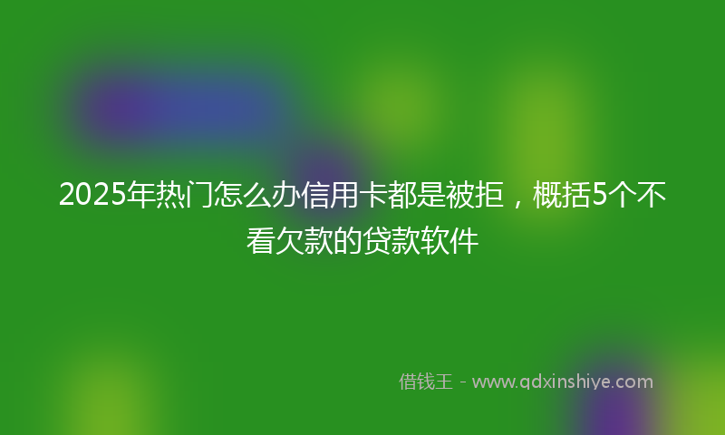 2025年热门怎么办信用卡都是被拒，概括5个不看欠款的贷款软件