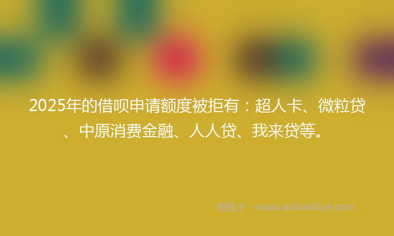 2025年的借呗申请额度被拒有：超人卡、微粒贷、中原消费金融、人人贷、我来贷等。