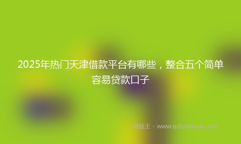 2025年热门天津借款平台有哪些，整合五个简单容易贷款口子