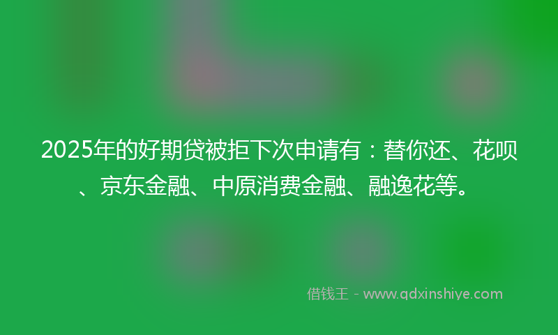 2025年的好期贷被拒下次申请有：替你还、花呗、京东金融、中原消费金融、融逸花等。
