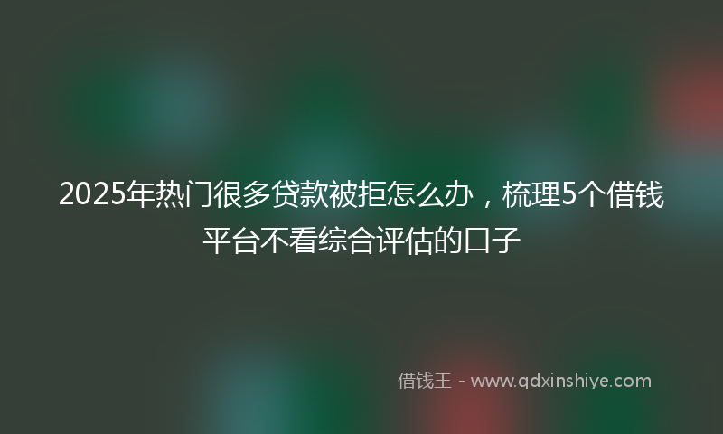 2025年热门很多贷款被拒怎么办，梳理5个借钱平台不看综合评估的口子
