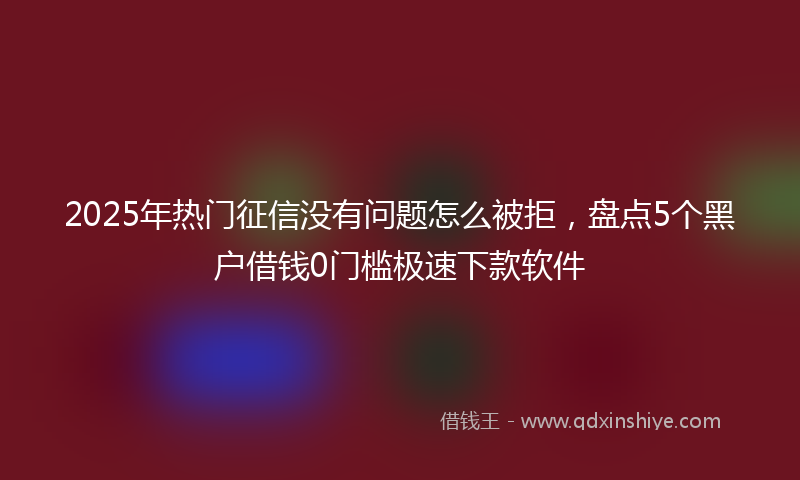 2025年热门征信没有问题怎么被拒，盘点5个黑户借钱0门槛极速下款软件