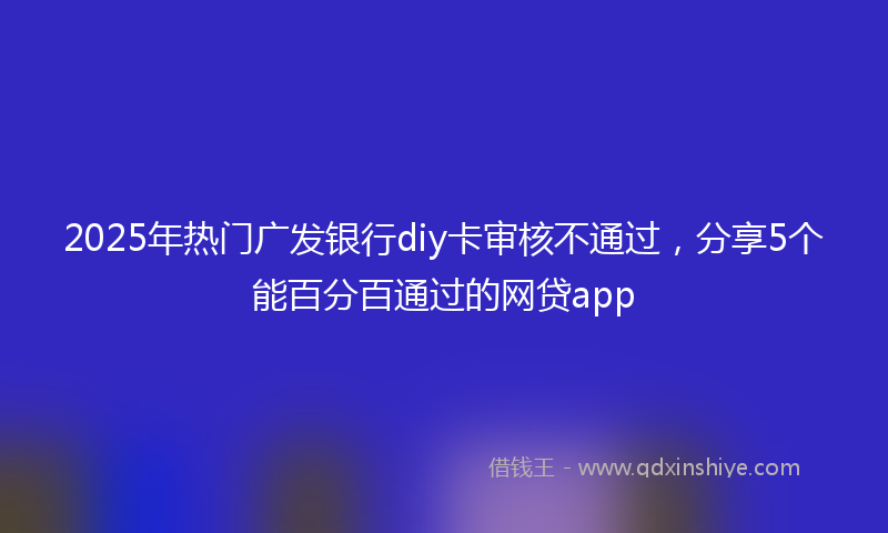 2025年热门广发银行diy卡审核不通过，分享5个能百分百通过的网贷app