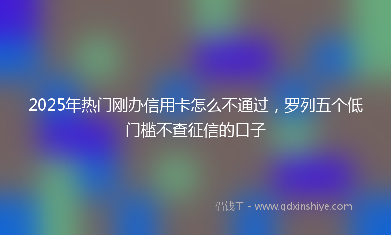 2025年热门刚办信用卡怎么不通过，罗列五个低门槛不查征信的口子
