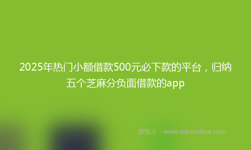 2025年热门小额借款500元必下款的平台，归纳五个芝麻分负面借款的app