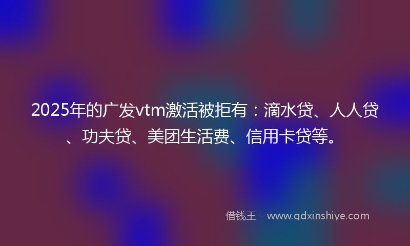 2025年的广发vtm激活被拒有：滴水贷、人人贷、功夫贷、美团生活费、信用卡贷等。