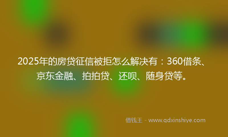 2025年的房贷征信被拒怎么解决有：360借条、京东金融、拍拍贷、还呗、随身贷等。