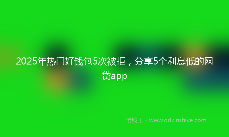 2025年热门好钱包5次被拒，分享5个利息低的网贷app