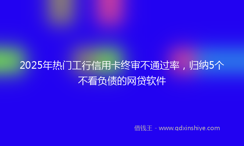 2025年热门工行信用卡终审不通过率，归纳5个不看负债的网贷软件