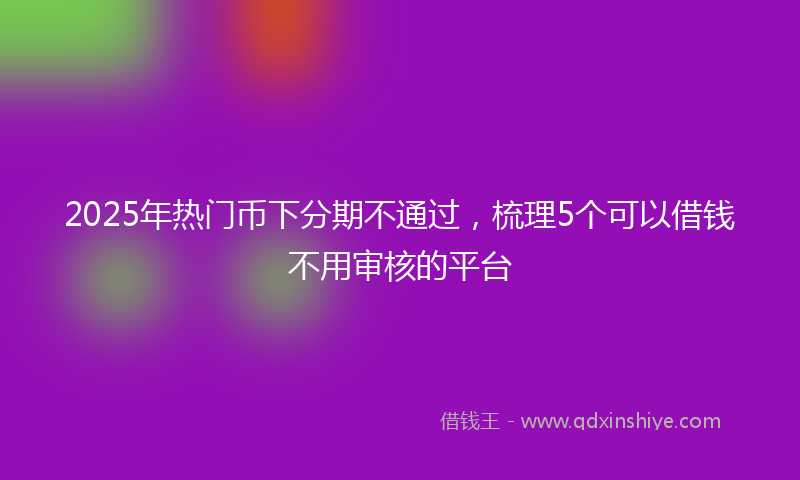 2025年热门币下分期不通过，梳理5个可以借钱不用审核的平台