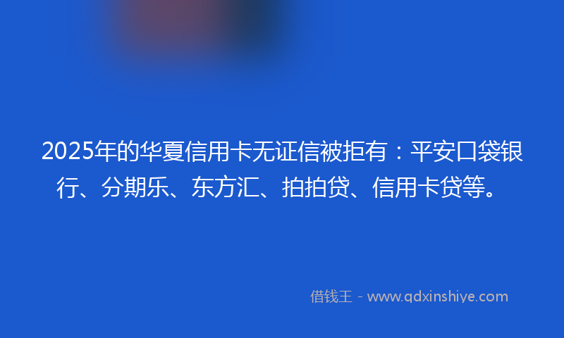 2025年的华夏信用卡无证信被拒有：平安口袋银行、分期乐、东方汇、拍拍贷、信用卡贷等。