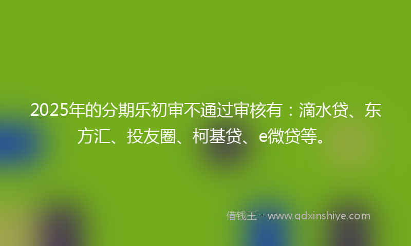2025年的分期乐初审不通过审核有：滴水贷、东方汇、投友圈、柯基贷、e微贷等。