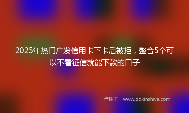 2025年热门广发信用卡下卡后被拒，整合5个可以不看征信就能下款的口子