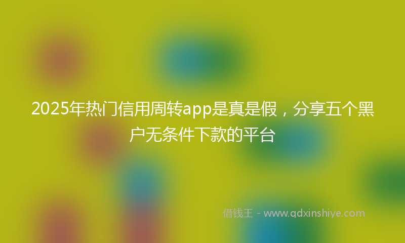 2025年热门信用周转app是真是假，分享五个黑户无条件下款的平台