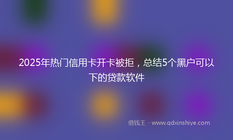 2025年热门信用卡开卡被拒，总结5个黑户可以下的贷款软件
